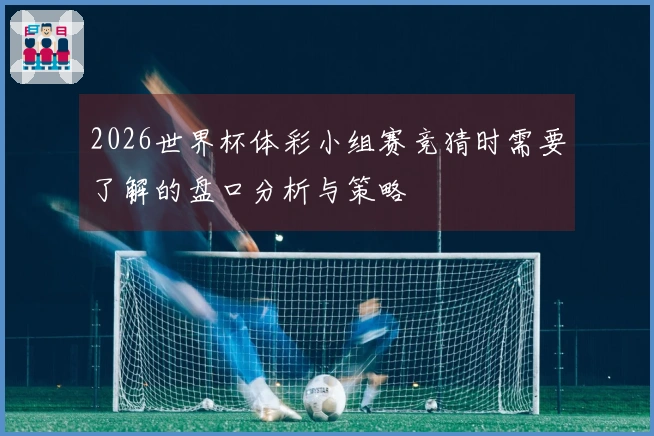 2026世界杯体彩小组赛竞猜时需要了解的盘口分析与策略