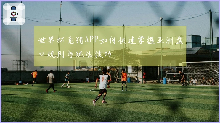 世界杯竞猜APP如何快速掌握亚洲盘口规则与玩法技巧